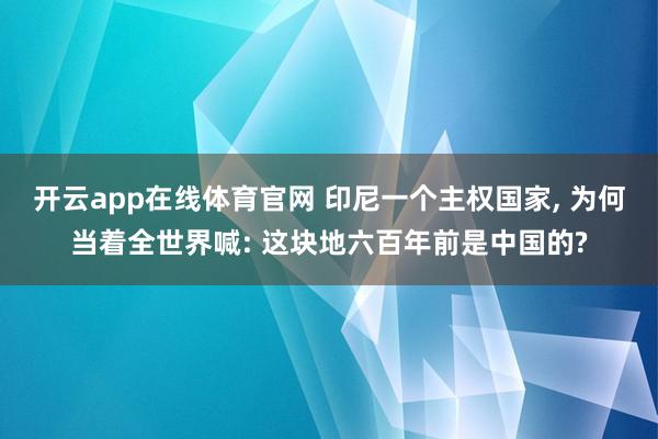 开云app在线体育官网 印尼一个主权国家, 为何当着全世界喊: 这块地六百年前是中国的?