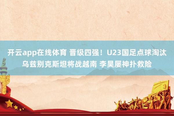 开云app在线体育 晋级四强！U23国足点球淘汰乌兹别克斯坦将战越南 李昊屡神扑救险