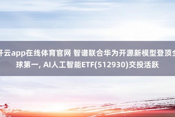 开云app在线体育官网 智谱联合华为开源新模型登顶全球第一, AI人工智能ETF(512930)交投活跃