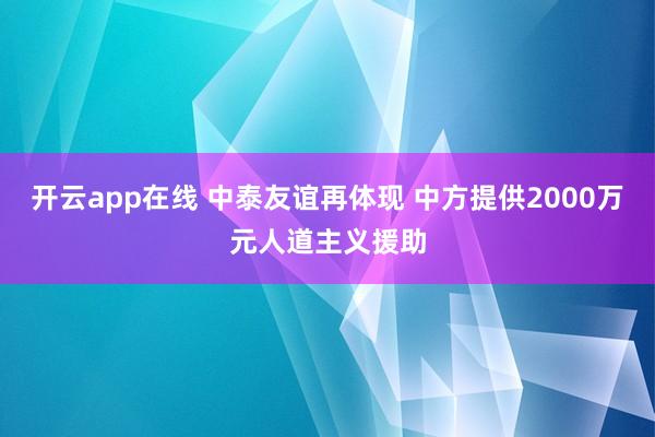 开云app在线 中泰友谊再体现 中方提供2000万元人道主义援助
