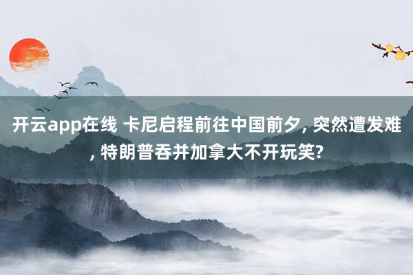 开云app在线 卡尼启程前往中国前夕, 突然遭发难, 特朗普吞并加拿大不开玩笑?