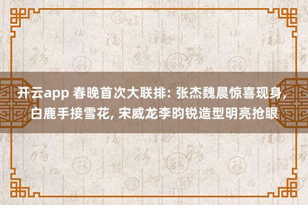 开云app 春晚首次大联排: 张杰魏晨惊喜现身, 白鹿手接雪花, 宋威龙李昀锐造型明亮抢眼