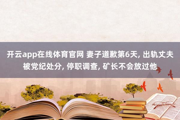 开云app在线体育官网 妻子道歉第6天, 出轨丈夫被党纪处分, 停职调查, 矿长不会放过他
