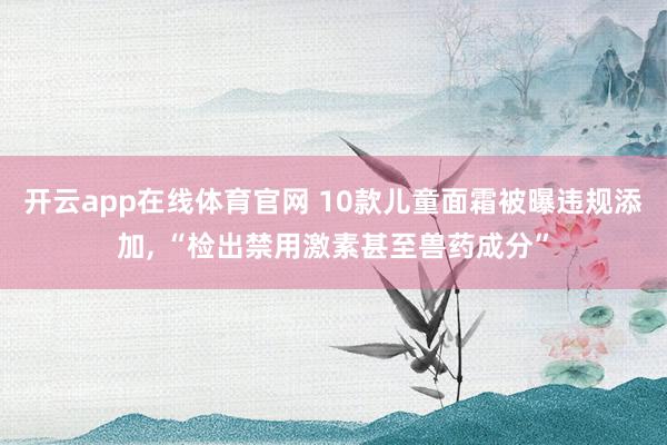 开云app在线体育官网 10款儿童面霜被曝违规添加, “检出禁用激素甚至兽药成分”