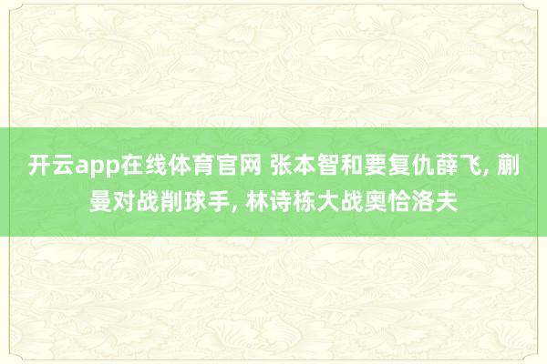 开云app在线体育官网 张本智和要复仇薛飞, 蒯曼对战削球手, 林诗栋大战奥恰洛夫