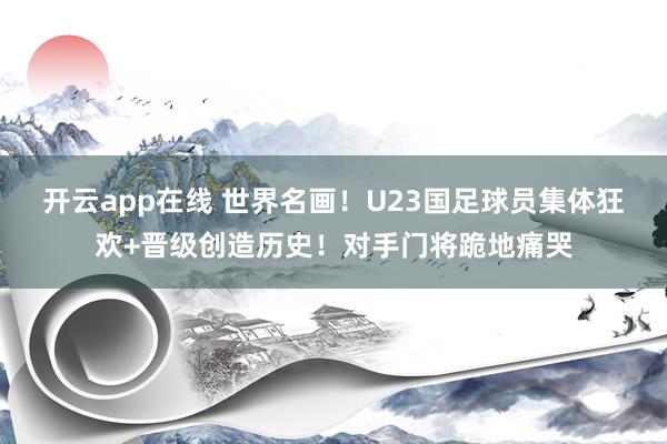 开云app在线 世界名画！U23国足球员集体狂欢+晋级创造历史！对手门将跪地痛哭