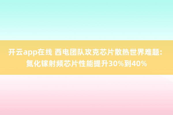 开云app在线 西电团队攻克芯片散热世界难题: 氮化镓射频芯片性能提升30%到40%