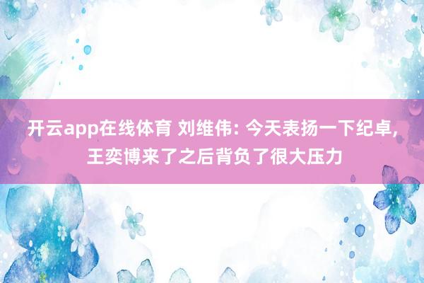 开云app在线体育 刘维伟: 今天表扬一下纪卓, 王奕博来了之后背负了很大压力