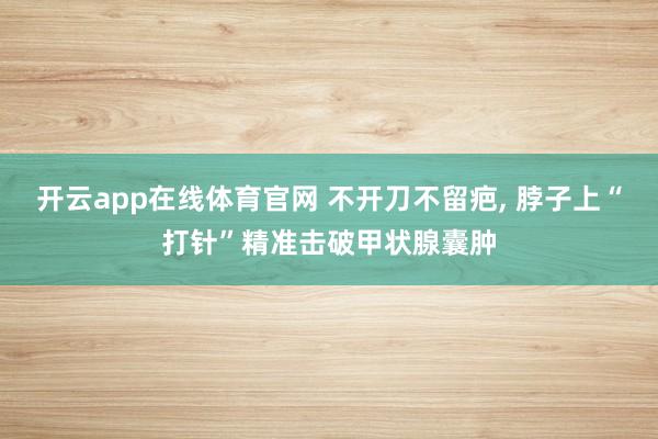 开云app在线体育官网 不开刀不留疤, 脖子上“打针”精准击破甲状腺囊肿