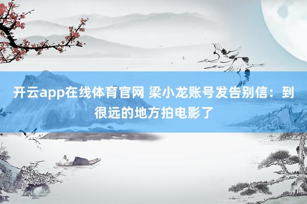 开云app在线体育官网 梁小龙账号发告别信：到很远的地方拍电影了