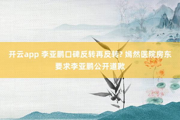 开云app 李亚鹏口碑反转再反转? 嫣然医院房东要求李亚鹏公开道歉
