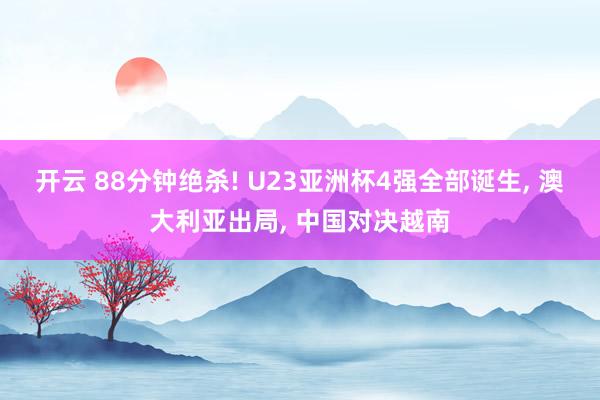开云 88分钟绝杀! U23亚洲杯4强全部诞生, 澳大利亚出局, 中国对决越南
