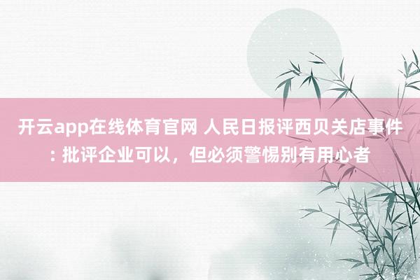 开云app在线体育官网 人民日报评西贝关店事件: 批评企业可以，但必须警惕别有用心者