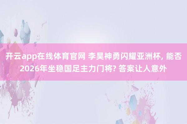 开云app在线体育官网 李昊神勇闪耀亚洲杯, 能否2026年坐稳国足主力门将? 答案让人意外