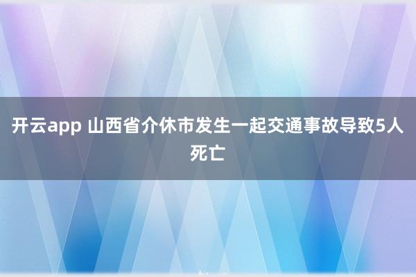 开云app 山西省介休市发生一起交通事故导致5人死亡