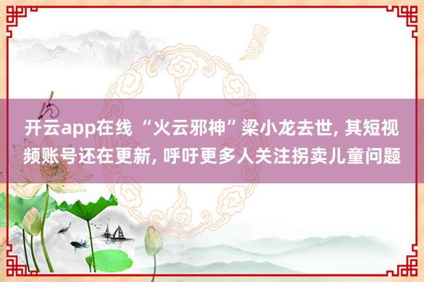 开云app在线 “火云邪神”梁小龙去世, 其短视频账号还在更新, 呼吁更多人关注拐卖儿童问题