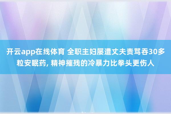 开云app在线体育 全职主妇屡遭丈夫责骂吞30多粒安眠药, 精神摧残的冷暴力比拳头更伤人