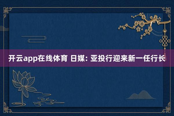 开云app在线体育 日媒: 亚投行迎来新一任行长