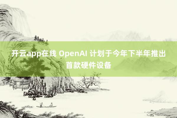 开云app在线 OpenAI 计划于今年下半年推出首款硬件设备