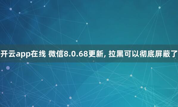 开云app在线 微信8.0.68更新, 拉黑可以彻底屏蔽了