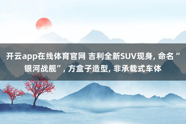 开云app在线体育官网 吉利全新SUV现身, 命名“银河战舰”, 方盒子造型, 非承载式车体
