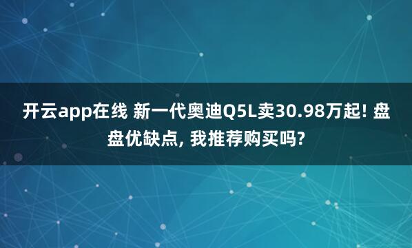 开云app在线 新一代奥迪Q5L卖30.98万起! 盘盘优缺点, 我推荐购买吗?