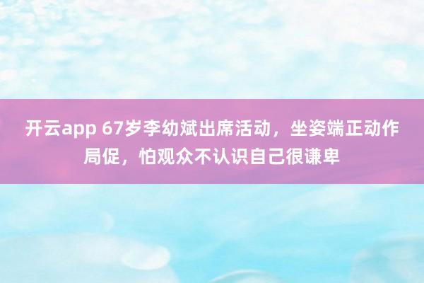 开云app 67岁李幼斌出席活动,坐姿端正动作局促,怕观众不认识自己很谦卑