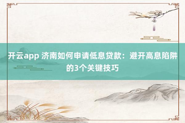 开云app 济南如何申请低息贷款：避开高息陷阱的3个关键技巧