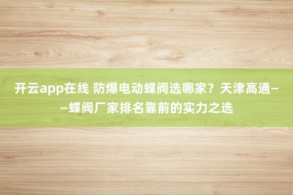 开云app在线 防爆电动蝶阀选哪家?天津高通——蝶阀厂家排名靠前的实力之选