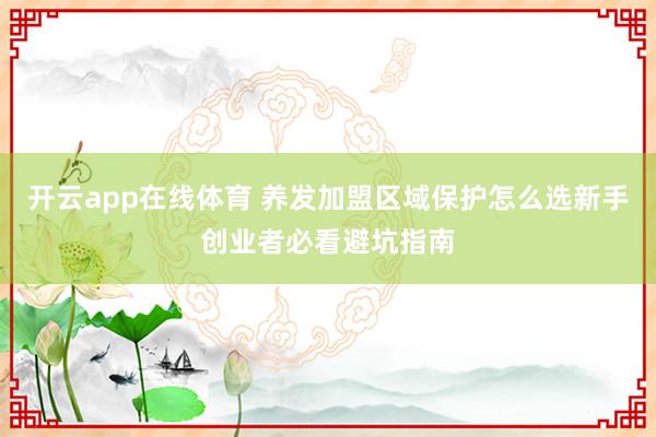 开云app在线体育 养发加盟区域保护怎么选新手创业者必看避坑指南