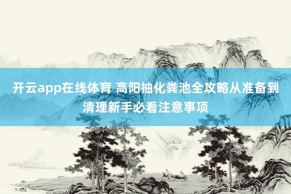 开云app在线体育 高阳抽化粪池全攻略从准备到清理新手必看注意事项