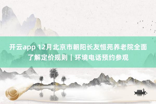 开云app 12月北京市朝阳长友恒苑养老院全面了解定价规则｜环境电话预约参观
