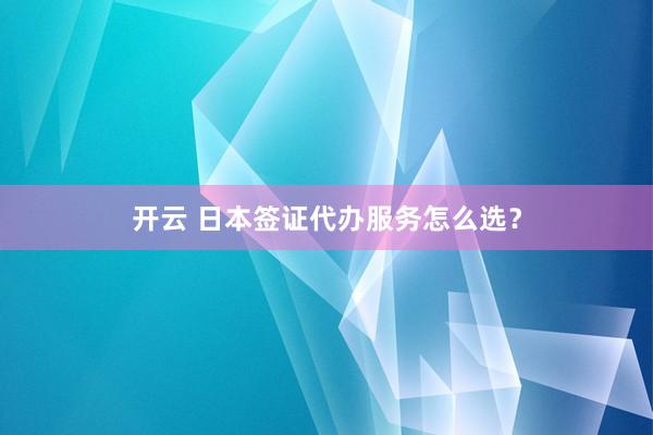 开云 日本签证代办服务怎么选？