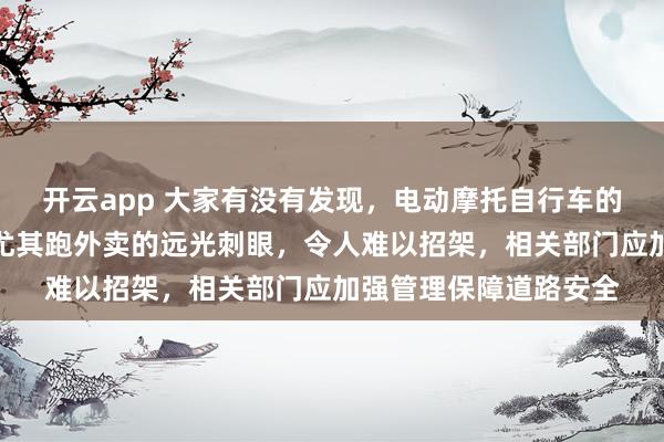 开云app 大家有没有发现,电动摩托自行车的大灯比汽车还要亮,尤其跑外卖的远光刺眼,令人难以招架,相关部门应加强管理保障道路安全
