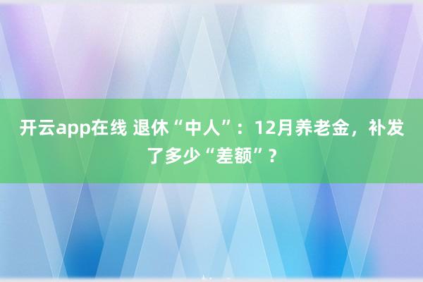 开云app在线 退休“中人”:12月养老金,补发了多少“差额”?