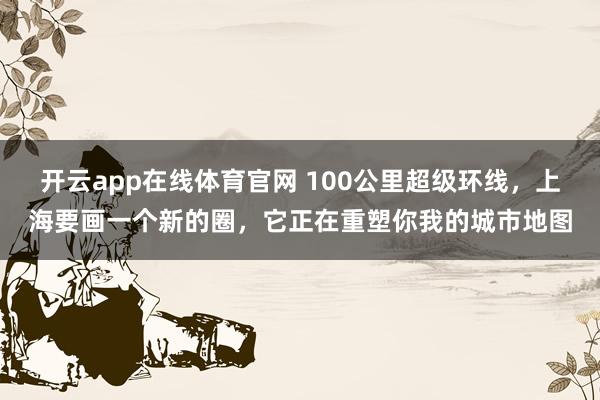 开云app在线体育官网 100公里超级环线，上海要画一个新的圈，它正在重塑你我的城市地图