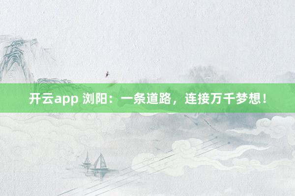 开云app 浏阳：一条道路，连接万千梦想！