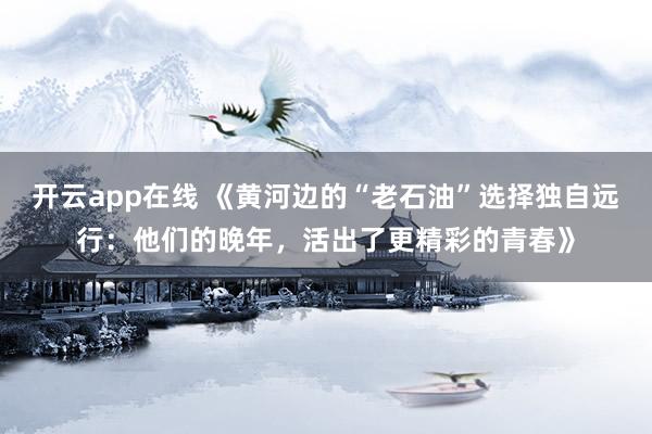 开云app在线 《黄河边的“老石油”选择独自远行:他们的晚年,活出了更精彩的青春》