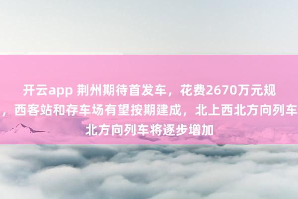 开云app 荆州期待首发车,花费2670万元规划高铁布局,西客站和存车场有望按期建成,北上西北方向列车将逐步增加