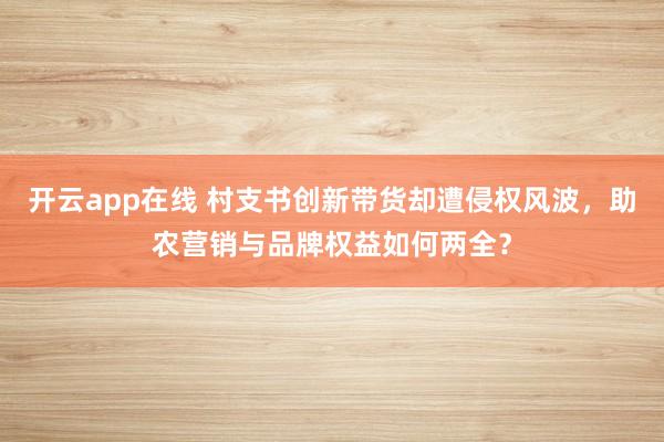 开云app在线 村支书创新带货却遭侵权风波，助农营销与品牌权益如何两全？