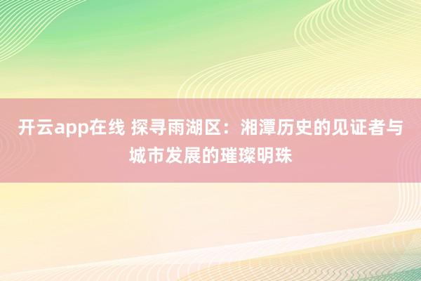 开云app在线 探寻雨湖区：湘潭历史的见证者与城市发展的璀璨明珠