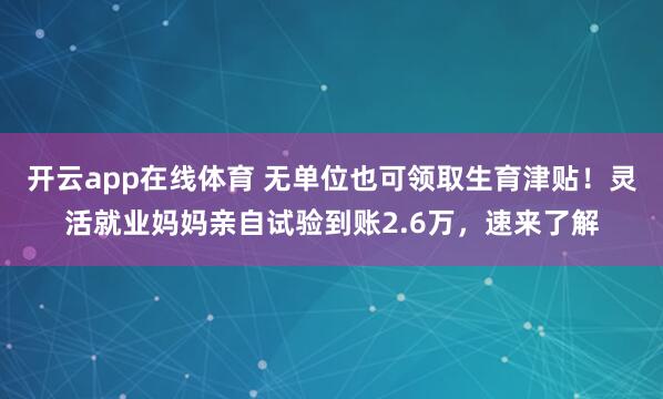 开云app在线体育 无单位也可领取生育津贴！灵活就业妈妈亲自试验到账2.6万，速来了解