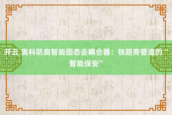 开云 奥科防腐智能固态去耦合器:铁路旁管道的“智能保安”