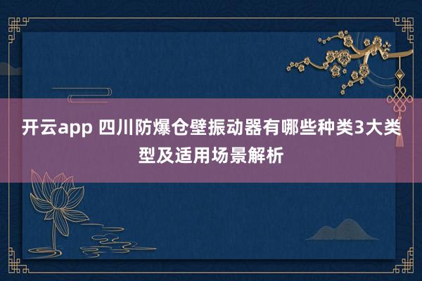 开云app 四川防爆仓壁振动器有哪些种类3大类型及适用场景解析