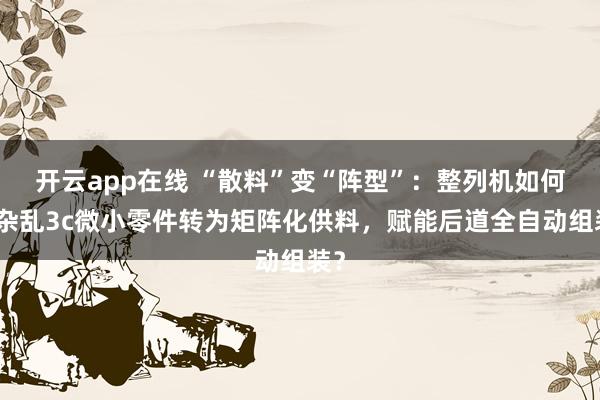 开云app在线 “散料”变“阵型”：整列机如何将杂乱3c微小零件转为矩阵化供料，赋能后道全自动组装？