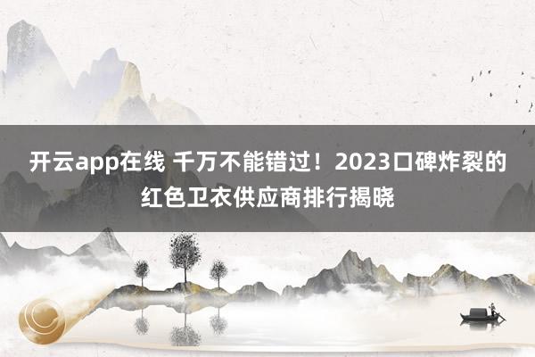 开云app在线 千万不能错过！2023口碑炸裂的红色卫衣供应商排行揭晓