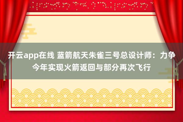 开云app在线 蓝箭航天朱雀三号总设计师：力争今年实现火箭返回与部分再次飞行