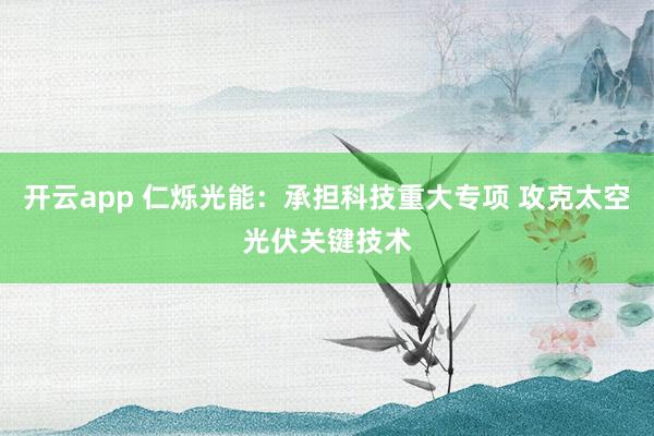 开云app 仁烁光能：承担科技重大专项 攻克太空光伏关键技术