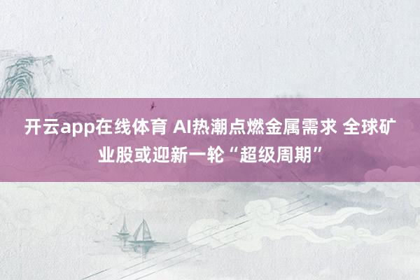 开云app在线体育 AI热潮点燃金属需求 全球矿业股或迎新一轮“超级周期”