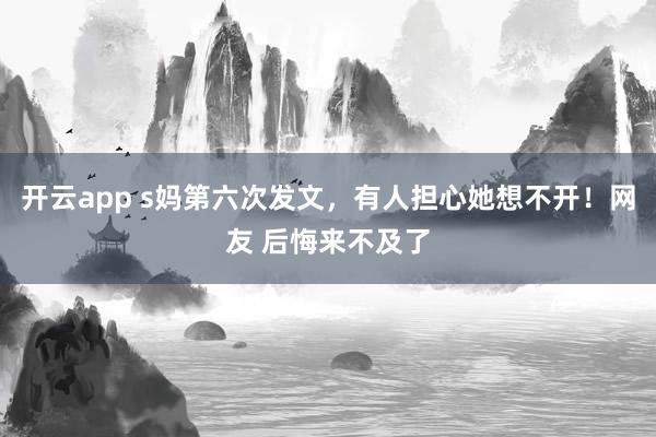 开云app s妈第六次发文，有人担心她想不开！网友 后悔来不及了